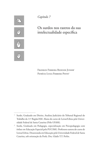 Capítulo 7


                         Os surdos nos rastros da sua
                         intelectualidade específica




                         Franklin Ferreira Rezende Junior1
                         Patrícia Luiza Ferreira Pinto2




1
  	 Surdo, Graduado em Direito, Analista Judiciário do Tribunal Regional do
    Trabalho da 11ª Região/AM. Aluno do curso de Letras/Libras pela Univer-
    sidade Federal de Santa Catarina (Pólo UFAM).
2
  	 Surda, Graduada em Pedagogia, especialização em Psicopedagogia com
    ênfase em Educação Especial pela PUC/MG. Professora-autora do curso de
    Letras/Libras. Doutoranda em Educação pela Universidade Federal de Santa
    Catarina, sob orientação da Profa. Dra. Gladis T.T. Perlin.
 