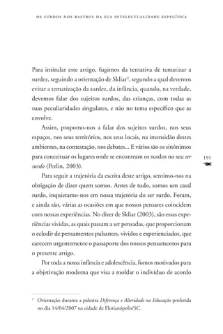 o s s u r d o s n o s r a s t r o s d a s u a i n t e l e c t u a lidade específica




Para intitular este artigo, fugimos da tentativa de tematizar a
surdez, seguindo a orientação de Skliar3, segundo a qual devemos
evitar a tematização da surdez, da infância, quando, na verdade,
devemos falar dos sujeitos surdos, das crianças, com todas as
suas peculiaridades singulares, e não no tema específico que as
envolve.
    Assim, propomo-nos a falar dos sujeitos surdos, nos seus
espaços, nos seus territórios, nos seus locais, na imensidão destes
ambientes, na contestação, nos debates... E vários são os sinônimos
para conceituar os lugares onde se encontram os surdos no seu ser                         191
surdo (Perlin, 2003).                                                                     F
    Para seguir a trajetória da escrita deste artigo, sentimo-nos na
obrigação de dizer quem somos. Antes de tudo, somos um casal
surdo, inquietamo-nos em nossa trajetória do ser surdo. Foram,
e ainda são, várias as ocasiões em que nossos pensares coincidem
com nossas experiências. No dizer de Skliar (2003), são essas expe-
riências vividas, as quais passam a ser pensadas, que proporcionam
o eclodir de pensamentos pulsantes, vividos e experienciados, que
carecem urgentemente o passaporte dos nossos pensamentos para
o presente artigo.
    Por toda a nossa infância e adolescência, fomos motivados para
a objetivação moderna que visa a moldar o indivíduo de acordo



	Orientação durante a palestra Diferença e Alteridade na Educação proferida
3


 no dia 14/04/2007 na cidade de Florianópolis/SC.
 