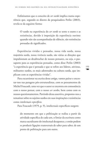 o s s u r d o s n o s r a s t r o s d a s u a i n t e l e c t u a lidade específica



    Enfatizamos que o conceito de ser surdo implica numa expe-
riência que, segundo os dizeres da pesquisadora Perlin (2003),
revela-se da seguinte forma:

       O surdo na experiência do ser surdo se sente o outro e as
       resistências, devido à imposição da experiência ouvinte
       quando não são acompanhadas de silêncio, são resistências
       povoadas de significados.

    Experiências vividas e pensadas, nossa vida surda, nossa
trajetória surda, nossa vivência surda, são várias as direções que
impulsionam ao desabrochar de nossos pensares, ou seja, o pas-
saporte para as experiências pensadas, como disse Perlin (2003)
“a experiência que é pensada e que se refere aos líderes, ativistas,                   193
militantes surdos, os mais adentrados na cultura surda, que im-                        F
plicam com as experiências vividas”.
    Para excursionar na escrita deste artigo, vamos pairar e encos-
tar-nos nas paragens pós-estruturalistas, com os pensamentos de
Michel Foucault, uma vez que o autor se encontra em consonância
com o nosso pensar, com o nosso ser surdos, bem como com os
nossos questionamentos. Partindo dessa assertiva, propomo-nos a
tematizar sobre os sujeitos surdos em suas inspirações e resistências
como intelectuais específicos.
    Para Foucault (1979, p. 9), intelectuais específicos surgem:

       do momento em que a politização se realiza a partir da
       atividade específica de cada um, o limiar da escritura como
       marca sacralizante do intelectual desaparece, e então podem
       se produzir ligações transversais de saber para saber, de um
       ponto de politização para um outro.
 