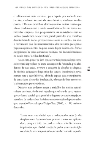 o s s u r d o s n o s r a s t r o s d a s u a i n t e l e c t u a lidade específica



e balizamentos nesta aventura, para depois, por meio de seus
escritos, mudarem o curso da nossa história, mudarem os dis-
cursos, trilharem caminhos, desconstruindo muitas teorias que
não se coadunam com o modus vivendi dos surdos em toda a sua
extensão temporal. Tais pesquisadores, na convivência com os
surdos, perceberam e escreveram grande parte dos seus trabalhos
desmistificando idéias preconcebidas sobre os surdos, ou seja,
o movimento não foi necessariamente dos ouvintes que apenas
pegaram apontamentos do povo surdo. E por muitos anos fomos
categorizados de todas as maneiras possíveis, por discursos baseados
no surdo como “orelha danificada”.
    Realmente, poder-se-iam considerar tais pesquisadores como
intelectuais específicos na exata concepção de Foucault, pois eles,
dentro de suas áreas, tiveram a coragem de desafiar os dogmas                          195
da história, educação e lingüística dos surdos, imprimindo novas                       F
marcas para a ação histórica, abrindo espaço para o surgimento
de uma classe de surdos intelectuais, oferecendo-lhes territórios
já demarcados pelos ouvintes.
    Destarte, não podemos negar o trabalho dos nossos pesqui-
sadores ouvintes, ainda mais aqueles que saíram de cena, mesmo
que de forma parcial, para permitir o ingresso de surdos engajados
nessa luta de poder-saber. Referimo-nos ao conceito de poder-saber
que, segundo Foucault apud Veiga-Neto (2005, p. 158) assim se
descortina:

       Temos antes que admitir que o poder produz saber (e não
       simplesmente favorecendo-o, porque o serve ou aplican-
       do-o, porque é útil); que poder e saber estão diretamente
       implicados; que não há relação de poder sem constituição
       correlata de um campo de saber, nem saber que não suponha
 