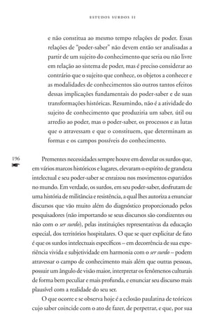 estudos surdos 11



             e não constitua ao mesmo tempo relações de poder. Essas
             relações de “poder-saber” não devem então ser analisadas a
             partir de um sujeito do conhecimento que seria ou não livre
             em relação ao sistema de poder, mas é preciso considerar ao
             contrário que o sujeito que conhece, os objetos a conhecer e
             as modalidades de conhecimentos são outros tantos efeitos
             dessas implicações fundamentais do poder-saber e de suas
             transformações históricas. Resumindo, não é a atividade do
             sujeito de conhecimento que produziria um saber, útil ou
             arredio ao poder, mas o poder-saber, os processos e as lutas
             que o atravessam e que o constituem, que determinam as
             formas e os campos possíveis do conhecimento.

196       Prementes necessidades sempre houve em desvelar os surdos que,
f     em vários marcos históricos e lugares, elevaram o espírito de grandeza
      intelectual e seu poder-saber se enraizou nos movimentos esparzidos
      no mundo. Em verdade, os surdos, em seu poder-saber, desfrutam de
      uma história de militância e resistência, a qual lhes autoriza a enunciar
      discursos que vão muito além do diagnóstico proporcionado pelos
      pesquisadores (não importando se seus discursos são condizentes ou
      não com o ser surdo), pelas instituições representativas da educação
      especial, dos territórios hospitalares. O que se quer explicitar de fato
      é que os surdos intelectuais específicos – em decorrência de sua expe-
      riência vivida e subjetividade em harmonia com o ser surdo – podem
      atravessar o campo de conhecimento mais além que outras pessoas,
      possuir um ângulo de visão maior, interpretar os fenômenos culturais
      de forma bem peculiar e mais profunda, e enunciar seu discurso mais
      plausível com a realidade do seu ser.
          O que ocorre e se observa hoje é a eclosão paulatina de teó­ricos
      cujo saber coincide com o ato de fazer, de perpetrar, e que, por sua
 