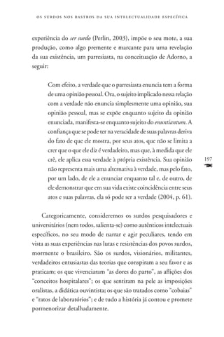o s s u r d o s n o s r a s t r o s d a s u a i n t e l e c t u a lidade específica



experiência do ser surdo (Perlin, 2003), impõe o seu mote, a sua
produção, como algo premente e marcante para uma revelação
da sua existência, um parresiasta, na conceituação de Adorno, a
seguir:

       Com efeito, a verdade que o parresiasta enuncia tem a forma
       de uma opinião pessoal. Ora, o sujeito implicado nessa relação
       com a verdade não enuncia simplesmente uma opinião, sua
       opinião pessoal, mas se expõe enquanto sujeito da opinião
       enunciada, manifesta-se enquanto sujeito do enuntiantum. A
       confiança que se pode ter na veracidade de suas palavras deriva
       do fato de que ele mostra, por seus atos, que não se limita a
       crer que o que ele diz é verdadeiro, mas que, à medida que ele
       crê, ele aplica essa verdade à própria existência. Sua opinião                  197
       não representa mais uma alternativa à verdade, mas pelo fato,                   F
       por um lado, de ele a enunciar enquanto tal e, de outro, de
       ele demonstrar que em sua vida existe coincidência entre seus
       atos e suas palavras, ela só pode ser a verdade (2004, p. 61).

    Categoricamente, consideremos os surdos pesquisadores e
universitários (nem todos, salienta-se) como autênticos intelectuais
específicos, no seu modo de narrar e agir peculiares, tendo em
vista as suas experiências nas lutas e resistências dos povos surdos,
mormente o brasileiro. São os surdos, visionários, militantes,
verdadeiros entusiastas das teorias que conspiram a seu favor e as
praticam; os que vivenciaram “as dores do parto”, as aflições dos
“conceitos hospitalares”; os que sentiram na pele as imposições
oralistas, a didática ouvintista; os que são tratados como “cobaias”
e “ratos de laboratórios”; e de tudo a história já contou e promete
pormenorizar detalhadamente.
 