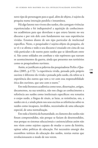 o s s u r d o s n o s r a s t r o s d a s u a i n t e l e c t u a lidade específica



novo tipo de personagem para o qual, além de objeto, é sujeito da
pesquisa numa interação paralela e instantânea.
     Há algo latente nos viveres dos surdos, eles carregam vivências
experienciadas e foi indispensável a aquisição de conhecimen-
tos acadêmicos para que desvelasse o que estava latente no seu
discurso e por trás dele com fundamento nas suas experiências
vividas. Estamos diante de um tipo particular de intelectual
específico. Neste, o pesquisador é sujeito-objeto da pesquisa, ele
se vê e se afirma e todo o seu discurso é ensaiado em cima de sua
vida particular e de outros pares surdos que se identificam entre
si. São como soldados em combate e não repórteres que narram
os acontecimentos da guerra, ainda que presentes nos territórios
como os pesquisadores ouvintes.
     Assim, se justificam as palavras das pesquisadoras Perlin e Qua-
                                                                                       199
dros (2005, p.172): “a experiência vivida, pensada pelo próprio
ouvinte é diferente da vivida e pensada pelo surdo, ela refere-se à
                                                                                       F
experiência dos outros que tem a ver com essa responsabilidade
ética dos ouvintes, que une com o outro.”
     Em toda literatura acadêmica como teses, dissertações, artigos,
documentos, na sua temática, não nos chega ao conhecimento a
referência aos surdos como intelectuais específicos: ora tematiza
o corpo surdo, a língua de sinais, as lutas, as resistências, ora, a
surdez em si, e ainda põem nos seus escritos as referências sobre os
surdos como incapazes, inválidos, necessitados de uma educação
especial, de uma normalização.
     Em toda a história da humanidade, os clamores dos surdos não
foram compreendidos, não porque se faziam de desentendidos,
mas porque os sistemas educacionais e assistencialistas assim não
nos vêem como sujeitos capazes de mudar o curso da história,
opinar sobre políticas de educação. Foi necessário emergir dos
escombros teóricos da educação dos surdos, teorias outras que
revolucionassem o modo de nos verem.
 