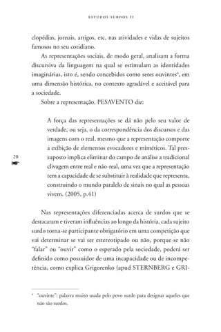 estudos surdos 11



     clopédias, jornais, artigos, etc, nas atividades e vidas de sujeitos
     famosos no seu cotidiano.
         As representações sociais, de modo geral, analisam a forma
     discursiva da linguagem na qual se estimulam as identidades
     imaginárias, isto é, sendo concebidos como seres ouvintes4, em
     uma dimensão histórica, no contexto agradável e aceitável para
     a sociedade.
         Sobre a representação, PESAVENTO diz:

               A força das representações se dá não pelo seu valor de
               verdade, ou seja, o da correspondência dos discursos e das
               imagens com o real, mesmo que a representação comporte
               a exibição de elementos evocadores e miméticos. Tal pres-
20             suposto implica eliminar do campo de análise a tradicional
f              clivagem entre real e não-real, uma vez que a representação
               tem a capacidade de se substituir à realidade que representa,
               construindo o mundo paralelo de sinais no qual as pessoas
               vivem. (2005, p.41)

         Nas representações diferenciadas acerca de surdos que se
     destacaram e tiveram influências ao longo da história, cada sujeito
     surdo torna-se participante obrigatório em uma competição que
     vai determinar se vai ser estereotipado ou não, porque se não
     “falar” ou “ouvir” como o esperado pela sociedade, poderá ser
     definido como possuidor de uma incapacidade ou de incompe-
     tência, como explica Grigorenko (apud STERNBERG e GRI-



     4
         	 “ouvinte”: palavra muito usada pelo povo surdo para designar aqueles que
           não são surdos.
 