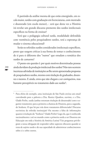 estudos surdos 11



           E partindo da análise mesma de que estão emergindo, em es-
      cala maior, surdos com graduação em licenciaturas, com mestrado
      e doutorado (em escala menor), - será que desta vez a História
      irá revelar um grande discurso premente dos surdos intelectuais
      específicos na forma de ensinar?
           Será que a pedagogia cultural surda, modalidade defendida
      com veemência pelos pesquisadores surdos, terá a esperança de
      mudar o sistema educacional?
           Serão os referidos surdos considerados intelectuais específicos,
      posto que surgem críticas à sua forma de tomar o conhecimento
      de si para si diferente dos “outros” que estudam a temática dos
      surdos de camarote?
           O ponto em questão é: por quais motivos determinadas pessoas
200   ainda duvidam da produção intelectual dos surdos? Não raro ocorrem
f     incertezas advindas de instituições ao lhe serem apresentadas propostas
      de pesquisadores surdos, mesmo com titulação de graduados, douto-
      res e mestres. E ainda, erros que não chegam a ser corriqueiros, mas
      bastante perceptíveis no tratamento dado aos surdos6.


      6
          	Para efeito de exemplo, uma instituição de São Paulo enviou um email
           convidando para a palestra a Dra. Ronice Quadros, ouvinte, e a Dra.
           Gladis Perlin, surda (ambas ostentam titulação de doutorado) com o se-
           guinte tratamento: para a primeira a chamou de Doutora, para a segunda,
           de Senhora. O que há por trás deste tratamento diferenciado? Discurso
           ouvintista da referida instituição? Ou mesmo a falta de informações
           quanto à titulação da “Senhora” Gladis Perlin? Logo ela, que é conhecida
           nacionalmente e até no mundo como a primeira surda a ser Doutora em
           Educação em toda a história da América Latina! Tais perguntas privile-
           giam a nossa obrigação de responder sobre aspectos obscuros quando se
           trata de sujeito surdo e de sua capacidade de administrar conhecimentos
           sobre si e sobre outros.
 
