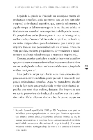 o s s u r d o s n o s r a s t r o s d a s u a i n t e l e c t u a lidade específica



    Seguindo os passos de Foucault, na concepção mesma de
intelectuais específicos, ainda apontamos para um tipo particular
e especial de intelectual específico, que, como já salientamos, é
aquele em que os delineamentos gerais de seu discurso teórico se
fundamentam, se revelam numa experiência vivida por ele mesmo.
Os pesquisadores surdos já começaram a traçar as linhas gerais e,
melhor ainda, a “costurar” de forma bem específica, profunda e,
até então, inexplorada, as peças fundamentais para o arranjo que
imprime todas as suas peculiaridades do seu ser surdo, tendo em
vista que eles, enquanto pesquisadores, já vivenciaram e experi-
mentam os sabores e dissabores que o momento proporciona.
    Destarte, este tipo particular e especial de intelectual específico
que pretendemos mostrar seria considerado como o mais completo
na sua produção da verdade, assim entendida como a junção do                              201
cuidado em si para si.7.                                                                  F
    Não podemos negar que, diante desta vasta conceituação,
poderemos incorrer em falácia, posto que não é todo surdo que
poderá ser intelectual específico. O que nós pretendemos abordar
é que de fato existe uma peculiaridade no tipo de intelectual es-
pecífico que nossa visão analisou, detectou. Não importa se esta
ou aquela pessoa é ou não intelectual específico, mas sim a exis-
tência dele. Muito diferente ainda é o fato de que no espaço, no



	 Segundo Foucault apud Eizirik (2005, p. 95): “as práticas pelas quais os
7


  indivíduos, por seus próprios meios ou com a ajuda de outros, agem sobre
  seus próprios corpos, almas, pensamentos, condutas e formas de ser, de
  forma a transformar-se a si próprios e chegar a um certo estágio de perfeição
  ou felicidade, ou tornar-se sábio ou imortal, chegar à virtude [...]Esse novo
  projeto se constitui numa genealogia de como o si se constitui a si mesmo
  como sujeito.
 