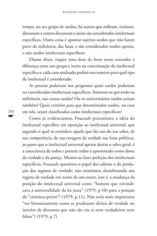 estudos surdos 11



      tempo, no seu grupo de surdos, há outros que militam, resistem,
      discursam e contra-discursam e assim são considerados intelectuais
      específicos. Outra coisa é apontar sujeitos surdos que não fazem
      parte da militância, das lutas, e são considerados surdos apenas,
      e não surdos intelectuais específicos.
           Diante disso, requer uma dose de bom senso entender a
      diferença entre um grupo e outro na conceituação de intelectual
      específico e cada caso analisado poderá nos remeter para qual tipo
      de intelectual é considerado.
           As pessoas poderiam nos perguntar quais surdos poderiam
      ser considerados intelectuais específicos. Somente os que estão na
      militância, nas causas surdas? Ou os universitários surdos seriam
      também? Quais critérios para que determinados surdos, no caso
202   em tela, sejam classificados como intelectuais específicos?
f          Como já evidenciamos, Foucault preconizava a idéia do
      intelectual específico em oposição ao intelectual universal, que
      segundo o qual se considera aquele que faz uso do seu saber, de
      sua competência, de sua coragem da verdade nas lutas políticas,
      ao passo que o intelectual universal apenas detém o saber geral, é
      a consciência de todos e perante todos é apresentado como dono
      da verdade e da justiça. Mesmo ao fazer preleção dos intelectuais
      específicos, Foucault questiona o papel dos saberes e da produ-
      ção dos regimes de verdade: não estaríamos abandonando um
      regime de verdade em nome de um outro, isto é, a mudança da
      posição do intelectual universal como “homem que reivindi-
      cava a universalidade da lei justa” (1979, p.10) para a posição
      do “cientista-perito”? (1979, p.11). Não seria mais importante
      “ver historicamente como se produzem efeitos de verdade no
      interior de discursos que não são em si nem verdadeiros nem
      falsos”? (1979, p.7)
 