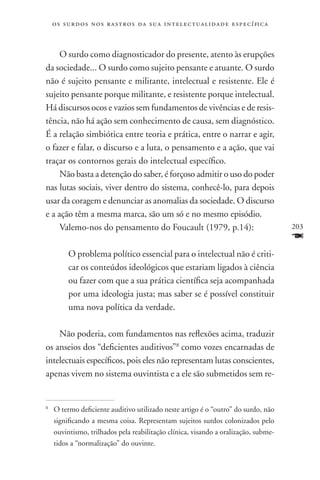 o s s u r d o s n o s r a s t r o s d a s u a i n t e l e c t u a lidade específica



     O surdo como diagnosticador do presente, atento às erupções
da sociedade... O surdo como sujeito pensante e atuante. O surdo
não é sujeito pensante e militante, intelectual e resistente. Ele é
sujeito pensante porque militante, e resistente porque intelectual.
Há discursos ocos e vazios sem fundamentos de vivências e de resis-
tência, não há ação sem conhecimento de causa, sem diagnóstico.
É a relação simbiótica entre teoria e prática, entre o narrar e agir,
o fazer e falar, o discurso e a luta, o pensamento e a ação, que vai
traçar os contornos gerais do intelectual específico.
     Não basta a detenção do saber, é forçoso admitir o uso do poder
nas lutas sociais, viver dentro do sistema, conhecê-lo, para depois
usar da coragem e denunciar as anomalias da sociedade. O discurso
e a ação têm a mesma marca, são um só e no mesmo episódio.
     Valemo-nos do pensamento do Foucault (1979, p.14):                                   203
                                                                                          F
          O problema político essencial para o intelectual não é criti-
          car os conteúdos ideológicos que estariam ligados à ciência
          ou fazer com que a sua prática científica seja acompanhada
          por uma ideologia justa; mas saber se é possível constituir
          uma nova política da verdade.

    Não poderia, com fundamentos nas reflexões acima, traduzir
os anseios dos “deficientes auditivos”8 como vozes encarnadas de
intelectuais específicos, pois eles não representam lutas conscientes,
apenas vivem no sistema ouvintista e a ele são submetidos sem re-


	O termo deficiente auditivo utilizado neste artigo é o “outro” do surdo, não
8


 significando a mesma coisa. Representam sujeitos surdos colonizados pelo
 ouvintismo, trilhados pela reabilitação clínica, visando a oralização, subme-
 tidos a “normalização” do ouvinte.
 
