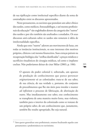 o s s u r d o s n o s r a s t r o s d a s u a i n t e l e c t u a lidade específica



de sua tipificação como intelectual específico diante da soma de
contradições entre os discursos apresentados.
    Neste pensamento, os ouvintes que postulam um saber clínico
dos surdos, como médicos, fonoaudiólogos, e até mesmo profissio-
nais da educação10 são englobados dentro da categoria dos “outros”
dos surdos e por eles também são analisados e estudados. Os seus
discursos anti-culturais sobre os surdos não remetem à idéia de
intelectualidade específica.
    Ainda que estes “outros” aderem aos movimentos de lutas, em
todas as instâncias institucionais, os seus interesses têm motivos
próprios, clínicos e até mesmo financeiros. Suas crenças pairam na
recuperação biológica das “orelhas danificadas” a preços módicos e
sacrifícios ritualísticos de cirurgias médicas, tal como o implante
coclear. Não poderíamos deixar de citar Skliar (2003, p. 106):                             205
                                                                                           F
           O aparato do poder colonial é, sobretudo, um aparato
           de produção de conhecimentos que parece pertencer
           originariamente só ao colonizador; trata-se de seu saber,
           de sua ciência, de sua verdade e, portanto, do conjunto
           de procedimentos que lhe são úteis para instalar e manter
           ad infinitum o processo de fabricação, de alterização do
           outro. Mas imediatamente esse saber, esse conhecimento
           se transplanta de uma maneira muito lenta, mas violenta,
           também para o interior do colonizado como se tratasse de
           um próprio saber, de um conhecimento que, justamente,
           também lhe resulte apropriado, lhe seja natural.



10
     	 Sem querer generalizar estes profissionais, estamos focalizando aqueles com
       pensamentos e predominância no ouvintismo.
 