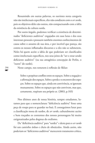 estudos surdos 11



          Resumindo em outras palavras, os ouvintes nesta categoria
      não são intelectuais específicos, eles não condizem com o ser surdo,
      pois os objetivos deles são outros, não compactuando com a idéia
      da existência da cultura surda.
          Por outro ângulo, podemos verificar a existência de determi-
      nados “deficientes auditivos” engajados em suas lutas e dos seus
      interesses pessoais e possuem também enormes conhecimentos de
      causa sobre o assunto de sua área, e por incrível que pareça, são
      contra os nossos inflamados discursos e a eles não se submetem.
      Neles há quem aceite a idéia de que poderiam ser classificados
      como intelectuais específicos, nos seus jeitos de “ser e estar sendo
      deficiente auditivo” (na sua antagônica concepção de Perlin, o
      “outro” do surdo).
206       Neste campo, nos remetem à reflexão de Skliar:
f
            Sobre o perpétuo conflito entre os espaços. Sobre a negação e
            a afirmação dos espaços. Sobre a perda e o encontro dos espa-
            ços. Sobre os espaços que, ainda em convivência, se ignoram
            mutuamente. Sobre os espaços que não convivem, mas que,
            certamente, respiram seu próprio ar. (2003, p.103)

          Nos últimos anos de nossa história, sempre estudamos, lu-
      tamos para que a nomenclatura “deficiência auditiva” fosse uma
      peça de roupa para se guardar no baú. E conseguimos lutar para
      a classificação nossa de surdos, de ser surdo, culturalmente aceito
      e bem traçados os contornos dos nossos personagens há muito
      estigmatizados pelos dogmas do oralismo.
          Da “deficiência auditiva” para “surdez” e desta para o ser surdo
      foi um caminho árduo e cheio de obstáculos. Ainda assim, não
      poderiam os “deficientes auditivos” merecerem tratamento crítico,
 