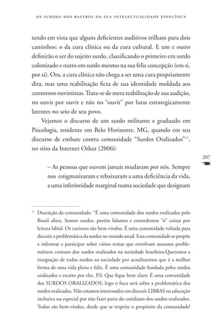 o s s u r d o s n o s r a s t r o s d a s u a i n t e l e c t u a lidade específica



tendo em vista que alguns deficientes auditivos trilham para dois
caminhos: o da cura clínica ou da cura cultural. E um e outro
definirão o ser do sujeito surdo, classificando o primeiro em surdo
colonizado e outro em surdo mesmo na sua feliz concepção (em si,
por si). Ora, a cura clínica não chega a ser uma cura propriamente
dita, mas uma reabilitação ficta de sua identidade moldada aos
contornos ouvintistas. Trata-se de mera reabilitação de sua audição,
no ouvir por ouvir e não no “ouvir” por lutas estrategicamente
latentes no seio de seu povo.
    Vejamos o discurso de um surdo militante e graduado em
Psicologia, residente em Belo Horizonte, MG, quando em seu
discurso de embate contra comunidade “Surdos Oralizados”11,
no sítio da Internet Orkut (2006):
                                                                                           207
           – As pessoas que ouvem jamais mudaram por nós. Sempre                           F
           nos estigmatizaram e rebaixaram a uma deficiência da vida,
           a uma inferioridade marginal numa sociedade que designam


11
     	Descrição da comunidade: “É uma comunidade dos surdos oralizados pelo
      Brasil afora. Somos surdos, porém falamos e entendemos “n” coisas por
      leitura labial. Os curiosos são bem-vindos. É uma comunidade voltada para
      discutir a problemática da surdez no mundo atual. Esta comunidade se propõe
      a informar e participar sobre vários temas que envolvam assuntos proble-
      máticos comuns dos surdos oralizados na sociedade brasileira.Queremos a
      integração de todos surdos na sociedade por acreditarmos que é a melhor
      forma de uma vida plena e feliz. É uma comunidade fundada pelos surdos
      oralizados e escrito por eles. P.S: Que fique bem claro: É uma comunidade
      dos SURDOS ORALIZADOS, logo o foco será sobre a problemática dos
      surdos oralizados. Não estamos interessados em discutir LIBRAS na educação
      inclusiva ou especial por não fazer parte do cotidiano dos surdos oralizados.
      Todos são bem-vindos, desde que se respeite o propósito da comunidade!
 