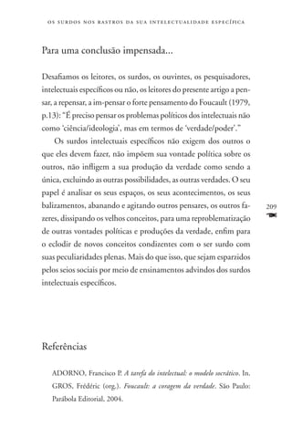 o s s u r d o s n o s r a s t r o s d a s u a i n t e l e c t u a lidade específica



Para uma conclusão impensada...

Desafiamos os leitores, os surdos, os ouvintes, os pesquisadores,
intelectuais específicos ou não, os leitores do presente artigo a pen-
sar, a repensar, a im-pensar o forte pensamento do Foucault (1979,
p.13): “É preciso pensar os problemas políticos dos intelectuais não
como ‘ciência/ideologia’, mas em termos de ‘verdade/poder’.”
    Os surdos intelectuais específicos não exigem dos outros o
que eles devem fazer, não impõem sua vontade política sobre os
outros, não infligem a sua produção da verdade como sendo a
única, excluindo as outras possibilidades, as outras verdades. O seu
papel é analisar os seus espaços, os seus acontecimentos, os seus
balizamentos, abanando e agitando outros pensares, os outros fa-                       209
zeres, dissipando os velhos conceitos, para uma reproblematização                      F
de outras vontades políticas e produções da verdade, enfim para
o eclodir de novos conceitos condizentes com o ser surdo com
suas peculiaridades plenas. Mais do que isso, que sejam esparzidos
pelos seios sociais por meio de ensinamentos advindos dos surdos
intelectuais específicos.




Referências

   ADORNO, Francisco P. A tarefa do intelectual: o modelo socrático. In.
   GROS, Frédéric (org.). Foucault: a coragem da verdade. São Paulo:
   Parábola Editorial, 2004.
 