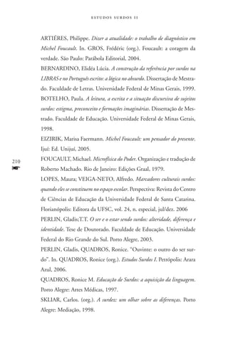 estudos surdos 11



      ARTIÉRES, Philippe. Dizer a atualidade: o trabalho de diagnóstico em
      Michel Foucault. In. GROS, Frédéric (org.). Foucault: a coragem da
      verdade. São Paulo: Parábola Editorial, 2004.
      BERNARDINO, Elidéa Lúcia. A construção da referência por surdos na
      LIBRAS e no Português escrito: a lógica no absurdo. Dissertação de Mestra-
      do. Faculdade de Letras. Universidade Federal de Minas Gerais, 1999.
      BOTELHO, Paula. A leitura, a escrita e a situação discursiva de sujeitos
      surdos: estigma, preconceito e formações imaginárias. Dissertação de Mes-
      trado. Faculdade de Educação. Universidade Federal de Minas Gerais,
      1998.
      EIZIRIK, Marisa Faermann. Michel Foucault: um pensador do presente.
      Ijuí: Ed. Unijuí, 2005.

210   FOUCAULT, Michael. Microfísica do Poder. Organização e tradução de
f     Roberto Machado. Rio de Janeiro: Edições Graal, 1979.
      LOPES, Maura; VEIGA-NETO, Alfredo. Marcadores culturais surdos:
      quando eles se constituem no espaço escolar. Perspectiva: Revista do Centro
      de Ciências de Educação da Universidade Federal de Santa Catarina.
      Florianópolis: Editora da UFSC, vol. 24, n. especial, jul/dez. 2006
      PERLIN, Gladis;T.T. O ser e o estar sendo surdos: alteridade, diferença e
      identidade. Tese de Doutorado. Faculdade de Educação. Universidade
      Federal do Rio Grande do Sul. Porto Alegre, 2003.
      PERLIN, Gladis, QUADROS, Ronice. “Ouvinte: o outro do ser sur-
      do”. In. QUADROS, Ronice (org.). Estudos Surdos I. Petrópolis: Arara
      Azul, 2006.
      QUADROS, Ronice M. Educação de Surdos: a aquisição da linguagem.
      Porto Alegre: Artes Médicas, 1997.
      SKLIAR, Carlos. (org.). A surdez: um olhar sobre as diferenças. Porto
      Alegre: Mediação, 1998.
 
