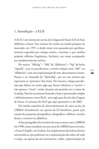 e s c r i t a d a s l ín g u a s d e s i n a i s




1. Introdução - a Elis

A ELiS é um sistema de escrita das Línguas de Sinais (LS) de base
alfabética e linear. Este sistema foi criado em minha pesquisa de
mestrado, em 1997, e desde então vem passando por aperfeiço-
amentos sugeridos por colegas surdos e ouvintes, e por minhas
próprias reflexões lingüísticas. Inclusive, seu nome acompanha
seu amadurecimento teórico.
     Ele nasceu “AlfaSig” – “Alfa” de “alfabético” e “Sig” do latim
“signalis”, mas ao percebermos a estreita relação entre “alfa”, ou
                                                                       213
“alfabético”, com uma representação de sons, descartamos o nome.       F
Passou a ser chamado de “QuiroSig”, por ser um sistema que
representa os “quiremas” dos sinais. No entanto, colegas percebe-
ram que faltava no nome algo que fizesse referência a “escrita” e
não apenas a “sinais”, então, durante um período teve o nome de
ScripSig. Mas foi novamente batizado e hoje é apresentado simples
e definitivamente como ELiS, uma sigla para Escrita das Línguas
de Sinais. A estrutura da ELiS que aqui apresento é a de 2007.
     Em minha trajetória de desenvolvimento de uma escrita da
LIBRAS (inicialmente era apenas da LS brasileira), passei pela
criação de propostas pictográficas, ideográficas, silábicas, mesclas
destas e terminei na alfabética.
     A fase pictográfica foi no início do meu contato com a LIBRAS
em 1990, como estudante em um curso de LIBRAS para ouvintes,
o Curso Chaplin, em Goiânia. Eu simplesmente desenhava formas
assistemáticas, que poderiam ser a representação das mãos, de todo
o corpo, ou apenas de um movimento, enfim, representações de
 
