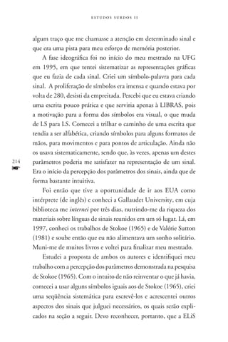 estudos surdos 11



      algum traço que me chamasse a atenção em determinado sinal e
      que era uma pista para meu esforço de memória posterior.
          A fase ideográfica foi no início do meu mestrado na UFG
      em 1995, em que tentei sistematizar as representações gráficas
      que eu fazia de cada sinal. Criei um símbolo-palavra para cada
      sinal. A proliferação de símbolos era imensa e quando estava por
      volta de 280, desisti da empreitada. Percebi que eu estava criando
      uma escrita pouco prática e que serviria apenas à LIBRAS, pois
      a motivação para a forma dos símbolos era visual, o que muda
      de LS para LS. Comecei a trilhar o caminho de uma escrita que
      tendia a ser alfabética, criando símbolos para alguns formatos de
      mãos, para movimentos e para pontos de articulação. Ainda não
      os usava sistematicamente, sendo que, às vezes, apenas um destes
214   parâmetros poderia me satisfazer na representação de um sinal.
f     Era o início da percepção dos parâmetros dos sinais, ainda que de
      forma bastante intuitiva.
          Foi então que tive a oportunidade de ir aos EUA como
      intérprete (de inglês) e conheci a Gallaudet University, em cuja
      biblioteca me internei por três dias, nutrindo-me da riqueza dos
      materiais sobre línguas de sinais reunidos em um só lugar. Lá, em
      1997, conheci os trabalhos de Stokoe (1965) e de Valérie Sutton
      (1981) e soube então que eu não alimentava um sonho solitário.
      Muni-me de muitos livros e voltei para finalizar meu mestrado.
          Estudei a proposta de ambos os autores e identifiquei meu
      trabalho com a percepção dos parâmetros demonstrada na pesquisa
      de Stokoe (1965). Com o intuito de não reinventar o que já havia,
      comecei a usar alguns símbolos iguais aos de Stokoe (1965), criei
      uma seqüência sistemática para escrevê-los e acrescentei outros
      aspectos dos sinais que julguei necessários, os quais serão expli-
      cados na seção a seguir. Devo reconhecer, portanto, que a ELiS
 