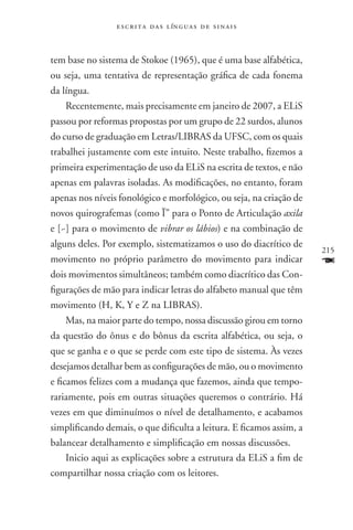 e s c r i t a d a s l ín g u a s d e s i n a i s



tem base no sistema de Stokoe (1965), que é uma base alfabética,
ou seja, uma tentativa de representação gráfica de cada fonema
da língua.
     Recentemente, mais precisamente em janeiro de 2007, a ELiS
passou por reformas propostas por um grupo de 22 surdos, alunos
do curso de graduação em Letras/LIBRAS da UFSC, com os quais
trabalhei justamente com este intuito. Neste trabalho, fizemos a
primeira experimentação de uso da ELiS na escrita de textos, e não
apenas em palavras isoladas. As modificações, no entanto, foram
apenas nos níveis fonológico e morfológico, ou seja, na criação de
novos quirografemas (como Ï” para o Ponto de Articulação axila
e [~] para o movimento de vibrar os lábios) e na combinação de
alguns deles. Por exemplo, sistematizamos o uso do diacrítico de
                                                                      215
movimento no próprio parâmetro do movimento para indicar              F
dois movimentos simultâneos; também como diacrítico das Con-
figurações de mão para indicar letras do alfabeto manual que têm
movimento (H, K, Y e Z na LIBRAS).
     Mas, na maior parte do tempo, nossa discussão girou em torno
da questão do ônus e do bônus da escrita alfabética, ou seja, o
que se ganha e o que se perde com este tipo de sistema. Às vezes
desejamos detalhar bem as configurações de mão, ou o movimento
e ficamos felizes com a mudança que fazemos, ainda que tempo-
rariamente, pois em outras situações queremos o contrário. Há
vezes em que diminuímos o nível de detalhamento, e acabamos
simplificando demais, o que dificulta a leitura. E ficamos assim, a
balancear detalhamento e simplificação em nossas discussões.
     Inicio aqui as explicações sobre a estrutura da ELiS a fim de
compartilhar nossa criação com os leitores.
 