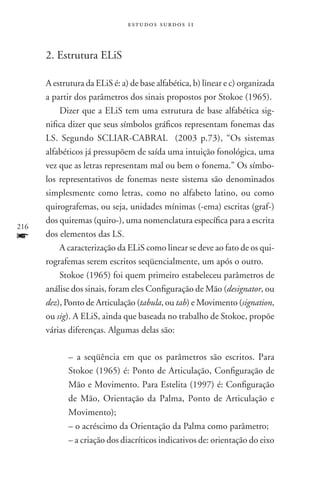 estudos surdos 11



      2. Estrutura Elis

      A estrutura da ELiS é: a) de base alfabética, b) linear e c) organizada
      a partir dos parâmetros dos sinais propostos por Stokoe (1965).
          Dizer que a ELiS tem uma estrutura de base alfabética sig-
      nifica dizer que seus símbolos gráficos representam fonemas das
      LS. Segundo SCLIAR-CABRAL (2003 p.73), “Os sistemas
      alfabéticos já pressupõem de saída uma intuição fonológica, uma
      vez que as letras representam mal ou bem o fonema.” Os símbo-
      los representativos de fonemas neste sistema são denominados
      simplesmente como letras, como no alfabeto latino, ou como
      quirografemas, ou seja, unidades mínimas (-ema) escritas (graf-)
      dos quiremas (quiro-), uma nomenclatura específica para a escrita
216
f     dos elementos das LS.
          A caracterização da ELiS como linear se deve ao fato de os qui-
      rografemas serem escritos seqüencialmente, um após o outro.
          Stokoe (1965) foi quem primeiro estabeleceu parâmetros de
      análise dos sinais, foram eles Configuração de Mão (designator, ou
      dez), Ponto de Articulação (tabula, ou tab) e Movimento (signation,
      ou sig). A ELiS, ainda que baseada no trabalho de Stokoe, propõe
      várias diferenças. Algumas delas são:

             – a seqüência em que os parâmetros são escritos. Para
             Stokoe (1965) é: Ponto de Articulação, Configuração de
             Mão e Movimento. Para Estelita (1997) é: Configuração
             de Mão, Orientação da Palma, Ponto de Articulação e
             Movimento);
             – o acréscimo da Orientação da Palma como parâmetro;
             – a criação dos diacríticos indicativos de: orientação do eixo
 
