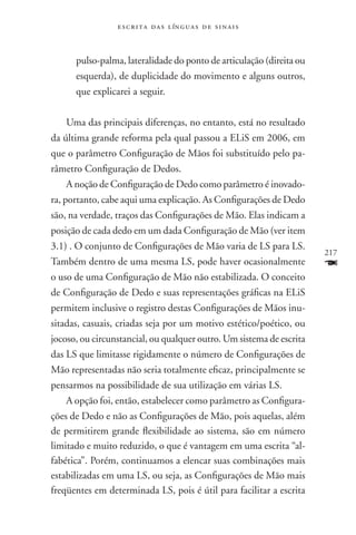 e s c r i t a d a s l ín g u a s d e s i n a i s



      pulso-palma, lateralidade do ponto de articulação (direita ou
      esquerda), de duplicidade do movimento e alguns outros,
      que explicarei a seguir.

     Uma das principais diferenças, no entanto, está no resultado
da última grande reforma pela qual passou a ELiS em 2006, em
que o parâmetro Configuração de Mãos foi substituído pelo pa-
râmetro Configuração de Dedos.
     A noção de Configuração de Dedo como parâmetro é inovado-
ra, portanto, cabe aqui uma explicação. As Configurações de Dedo
são, na verdade, traços das Configurações de Mão. Elas indicam a
posição de cada dedo em um dada Configuração de Mão (ver item
3.1) . O conjunto de Configurações de Mão varia de LS para LS.
                                                                      217
Também dentro de uma mesma LS, pode haver ocasionalmente              F
o uso de uma Configuração de Mão não estabilizada. O conceito
de Configuração de Dedo e suas representações gráficas na ELiS
permitem inclusive o registro destas Configurações de Mãos inu-
sitadas, casuais, criadas seja por um motivo estético/poético, ou
jocoso, ou circunstancial, ou qualquer outro. Um sistema de escrita
das LS que limitasse rigidamente o número de Configurações de
Mão representadas não seria totalmente eficaz, principalmente se
pensarmos na possibilidade de sua utilização em várias LS.
     A opção foi, então, estabelecer como parâmetro as Configura-
ções de Dedo e não as Configurações de Mão, pois aquelas, além
de permitirem grande flexibilidade ao sistema, são em número
limitado e muito reduzido, o que é vantagem em uma escrita “al-
fabética”. Porém, continuamos a elencar suas combinações mais
estabilizadas em uma LS, ou seja, as Configurações de Mão mais
freqüentes em determinada LS, pois é útil para facilitar a escrita
 
