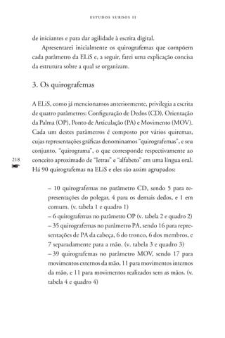 estudos surdos 11



      de iniciantes e para dar agilidade à escrita digital.
          Apresentarei inicialmente os quirografemas que compõem
      cada parâmetro da ELiS e, a seguir, farei uma explicação concisa
      da estrutura sobre a qual se organizam.

      3. Os quirografemas

      A ELiS, como já mencionamos anteriormente, privilegia a escrita
      de quatro parâmetros: Configuração de Dedos (CD), Orientação
      da Palma (OP), Ponto de Articulação (PA) e Movimento (MOV).
      Cada um destes parâmetros é composto por vários quiremas,
      cujas representações gráficas denominamos “quirografemas”, e seu
      conjunto, “quirograma”, o que corresponde respectivamente ao
218   conceito aproximado de “letras” e “alfabeto” em uma língua oral.
f     Há 90 quirografemas na ELiS e eles são assim agrupados:

            – 10 quirografemas no parâmetro CD, sendo 5 para re-
            presentações do polegar, 4 para os demais dedos, e 1 em
            comum. (v. tabela 1 e quadro 1)
            – 6 quirografemas no parâmetro OP (v. tabela 2 e quadro 2)
            – 35 quirografemas no parâmetro PA, sendo 16 para repre-
            sentações de PA da cabeça, 6 do tronco, 6 dos membros, e
            7 separadamente para a mão. (v. tabela 3 e quadro 3)
            –	39 quirografemas no parâmetro MOV, sendo 17 para
            movimentos externos da mão, 11 para movimentos internos
            da mão, e 11 para movimentos realizados sem as mãos. (v.
            tabela 4 e quadro 4)
 