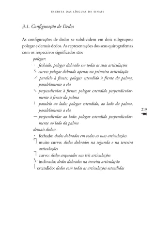 e s c r i t a d a s l ín g u a s d e s i n a i s



3.1. Configuração de Dedos

As configurações de dedos se subdividem em dois subgrupos:
polegar e demais dedos. As representações dos seus quirografemas
com os respectivos significados são:
      polegar:
        	 fechado: polegar dobrado em todas as suas articulações
            curvo: polegar dobrado apenas na primeira articulação
             paralelo à frente: polegar estendido à frente da palma,
            paralelamente a ela
            perpendicular à frente: polegar estendido perpendicular-
            mente à frente da palma
        	 paralelo ao lado: polegar estendido, ao lado da palma,
            paralelamente a ela                                        219
           	perpendicular ao lado: polegar estendido perpendicular-    F
            mente ao lado da palma
      demais dedos:
         	 fechado: dedos dobrados em todas as suas articulações
          	 muito curvo: dedos dobrados na segunda e na terceira
            articulações
          	 curvo: dedos arqueados nas três articulações
           	inclinado: dedos dobrados na terceira articulação
        	 estendido: dedos com todas as articulações estendidas
 