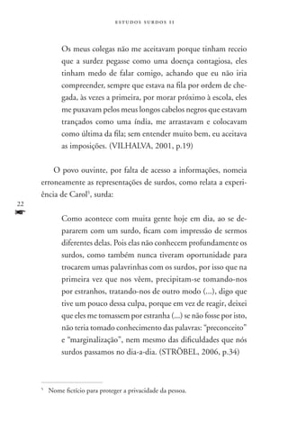 estudos surdos 11



               Os meus colegas não me aceitavam porque tinham receio
               que a surdez pegasse como uma doença contagiosa, eles
               tinham medo de falar comigo, achando que eu não iria
               compreender, sempre que estava na fila por ordem de che-
               gada, às vezes a primeira, por morar próximo à escola, eles
               me puxavam pelos meus longos cabelos negros que estavam
               trançados como uma índia, me arrastavam e colocavam
               como última da fila; sem entender muito bem, eu aceitava
               as imposições. (VILHALVA, 2001, p.19)

         O povo ouvinte, por falta de acesso a informações, nomeia
     erroneamente as representações de surdos, como relata a experi-
     ência de Carol5, surda:
22
f              Como acontece com muita gente hoje em dia, ao se de-
               pararem com um surdo, ficam com impressão de sermos
               diferentes delas. Pois elas não conhecem profundamente os
               surdos, como também nunca tiveram oportunidade para
               trocarem umas palavrinhas com os surdos, por isso que na
               primeira vez que nos vêem, precipitam-se tomando-nos
               por estranhos, tratando-nos de outro modo (...), digo que
               tive um pouco dessa culpa, porque em vez de reagir, deixei
               que eles me tomassem por estranha (...) se não fosse por isto,
               não teria tomado conhecimento das palavras: “preconceito”
               e “marginalização”, nem mesmo das dificuldades que nós
               surdos passamos no dia-a-dia. (Ströbel, 2006, p.34)



     5
         	Nome fictício para proteger a privacidade da pessoa.
 