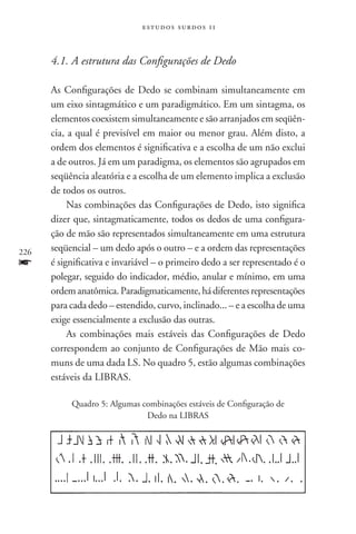 estudos surdos 11



      4.1. A estrutura das Configurações de Dedo

      As Configurações de Dedo se combinam simultaneamente em
      um eixo sintagmático e um paradigmático. Em um sintagma, os
      elementos coexistem simultaneamente e são arranjados em seqüên­
      cia, a qual é previsível em maior ou menor grau. Além disto, a
      ordem dos elementos é significativa e a escolha de um não exclui
      a de outros. Já em um paradigma, os elementos são agrupados em
      seqüência aleatória e a escolha de um elemento implica a exclusão
      de todos os outros.
           Nas combinações das Configurações de Dedo, isto significa
      dizer que, sintagmaticamente, todos os dedos de uma configura-
      ção de mão são representados simultaneamente em uma estrutura
226   seqüencial – um dedo após o outro – e a ordem das representações
f     é significativa e invariável – o primeiro dedo a ser representado é o
      polegar, seguido do indicador, médio, anular e mínimo, em uma
      ordem anatômica. Paradigmaticamente, há diferentes representações
      para cada dedo – estendido, curvo, inclinado... – e a escolha de uma
      exige essencialmente a exclusão das outras.
           As combinações mais estáveis das Configurações de Dedo
      correspondem ao conjunto de Configurações de Mão mais co-
      muns de uma dada LS. No quadro 5, estão algumas combinações
      estáveis da LIBRAS.

           Quadro 5: Algumas combinações estáveis de Configuração de
                              Dedo na LIBRAS
 