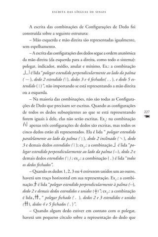 e s c r i t a d a s l ín g u a s d e s i n a i s



     A escrita das combinações de Configurações de Dedo foi
construída sobre a seguinte estrutura:
     – Mão esquerda e mão direita são representadas igualmente,
sem espelhamento.
     – A escrita das configurações dos dedos segue a ordem anatômica
da mão direita (da esquerda para a direita, como todo o sistema):
polegar, indicador, médio, anular e mínimo. Ex.: a combinação
      é lida “polegar estendido perpendicularmente ao lado da palma
( ), dedo 2 estendido ( ), dedos 3 e 4 fechados( . . ), e dedo 5 es-
tendido ( )”, não importando se está representando a mão direita
ou a esquerda.
     – Na maioria das combinações, não são todas as Configura-
ções de Dedo que precisam ser escritas. Quando as configurações
de todos os dedos subseqüentes ao que se está representando             227
forem iguais à dele, elas não serão escritas. Ex1: na combinação        F
     apenas três configurações de dedos são escritas, mas todos os
cinco dedos estão ali representados. Ela é lida “ polegar estendido
paralelamente ao lado da palma ( ), dedo 2 inclinado ( ), dedo
3 e demais dedos estendidos ( ); ex2.: a combinação é lida “po-
legar estendido perpendicularmente ao lado da palma ( ), dedo 2 e
demais dedos estendidos ( ) ; ex3.: a combinação ( . ) é lida “todos
os dedos fechados”.
     – Quando os dedos 1, 2, 3 ou 4 estiverem unidos um ao outro,
haverá um traço horizontal em sua representação. Ex1.: a combi-
nação é lida “polegar estendido perpendicularmente à palma ( ),
dedo 2 e demais dedos estendidos e unidos ( )”; ex2.: a combinação
é lida       “ polegar fechado ( . ), dedos 2 e 3 estendidos e unidos
( ), dedos 4 e 5 fechados ( . )”.
     – Quando algum dedo estiver em contato com o polegar,
haverá um pequeno círculo sobre a representação do dedo que
 