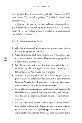 estudos surdos 11



      faz o contato. Ex1.: a combinação        é lida “polegar curvo ( ),
      dedo 2 curvo ( ) e unido ao polegar ( ), dedo 3 e demais dedos
      estendidos ( ).
          – Quando dois dedos se cruzarem, as linhas dos quirografemas
      que os representam também aparecerão cruzadas. Ex1.: a combi-
      nação       é lida “polegar fechado ( . ), dedo 2 estendido cruzado
      com o dedo 3 inclinado ( ).

      4.2. A estrutura geral da ELiS

      1.	A ELiS é um sistema linear, escrito da esquerda para a direita,
         e possui seus próprios símbolos.
      2.	Cada elemento da ELiS é denominado quirografema ou letra e
228      representa um quirema/fonema. O conjunto de quirografemas
f        é denominado quirograma.
      3.	Na ELiS, quatro parâmetros dos sinais de uma LS são repre-
         sentados, são eles: Configuração de Dedos, Orientação da
         Palma, Ponto de Articulação e Movimento.
      4.	A ordem em que os parâmetros são escritos é sempre a mesma
         para cada sinal: Configuração de Dedos, Orientação da Palma,
         Ponto de Articulação e Movimento. O parâmetro Movimento
         deve ser omitido quando for ausente no sinal.
      5.	No sinal monomanual, apenas a mão direita será representada.
         (Esta observação é significativa no que se refere às Configura-
         ções de Dedo e a alguns diacríticos, os quais serão explicados
         a seguir.)
      6.	No sinal bimanual, haverá também apenas quatro parâme-
         tros, porém cada um com dois quiremas, um representativo
         de cada mão, como se o espaço do parâmetro fosse uma cela
         subdividida verticalmente. Dentro de cada parâmetro de um
 
