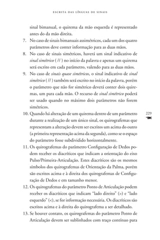 e s c r i t a d a s l ín g u a s d e s i n a i s



    sinal bimanual, o quirema da mão esquerda é representado
    antes do da mão direita.
7.	No caso de sinais bimanuais assimétricos, cada um dos quatro
    parâmetros deve conter informação para as duas mãos.
8.	No caso de sinais simétricos, haverá um sinal indicativo de
    sinal simétrico ( // ) no início da palavra e apenas um quirema
    será escrito em cada parâmetro, valendo para as duas mãos.
9.	No caso de sinais quase simétricos, o sinal indicativo de sinal
    simétrico ( // ) também será escrito no início da palavra, porém
    o parâmetro que não for simétrico deverá conter dois quire-
    mas, um para cada mão. O recurso de sinal simétrico poderá
    ser usado quando no máximo dois parâmetros não forem
    simétricos.
10.	Quando há alteração de um quirema dentro de um parâmetro           229
    durante a realização de um único sinal, os quirografemas que       F
    representam a alteração devem ser escritos um acima do outro
    (a primeira representação acima da segunda), como se o espaço
    do parâmetro fosse subdividido horizontalmente.
11.	Os quirografemas do parâmetro Configuração de Dedos po-
    dem receber os diacríticos que indicam a orientação do eixo
    Pulso/Primeira-Articulação. Estes diacríticos são os mesmos
    símbolos dos quirografemas de Orientação da Palma, porém
    são escritos acima e à direita dos quirografemas de Configu-
    ração de Dedos e em tamanho menor.
12.	Os quirografemas do parâmetro Ponto de Articulação podem
    receber os diacríticos que indicam “lado direito” () e “lado
    esquerdo” (), se for informação necessária. Os diacríticos são
    escritos acima e à direita do quirografema a ser detalhado.
13.	Se houver contato, os quirografemas do parâmetro Ponto de
    Articulação devem ser sublinhados com traço contínuo para
 