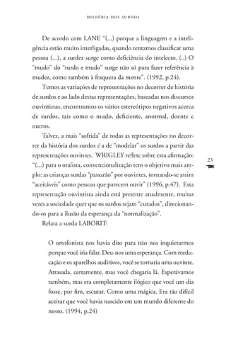 história dos surdos



     De acordo com LANE “(...) porque a linguagem e a inteli-
gência estão muito interligadas, quando tentamos classificar uma
pessoa (...), a surdez surge como deficiência do intelecto. (..) O
“mudo” do “surdo e mudo” surge não só para fazer referência à
mudez, como também à fraqueza da mente”. (1992, p.24).
     Temos as variações de representações no decorrer de história
de surdos e ao lado destas representações, baseadas nos discursos
ouvintistas, encontramos os vários estereótipos negativos acerca
de surdos, tais como o mudo, deficiente, anormal, doente e
outros.
     Talvez, a mais “sofrida” de todas as representações no decor-
rer da história dos surdos é a de “modelar” os surdos a partir das
representações ouvintes. WRIGLEY reflete sobre esta afirmação:
                                                                      23
“(...) para o oralista, convencionalização tem o objetivo mais am-    F
plo: as crianças surdas “passarão” por ouvintes, tornando-se assim
“aceitáveis” como pessoas que parecem ouvir” (1996, p.47). Esta
representação ouvintista ainda está presente atualmente, muitas
vezes a sociedade quer que os surdos sejam “curados”, direcionan-
do-os para a ilusão da esperança da “normalização”.
     Relata a surda LABORIT:

      O ortofonista nos havia dito para não nos inquietarmos
      porque você iria falar. Deu-nos uma esperança. Com reedu-
      cação e os aparelhos auditivos, você se tornaria uma ouvinte.
      Atrasada, certamente, mas você chegaria lá. Esperávamos
      também, mas era completamente ilógico que você um dia
      fosse, por fim, escutar. Como uma mágica. Era tão difícil
      aceitar que você havia nascido em um mundo diferente do
      nosso. (1994, p.24)
 