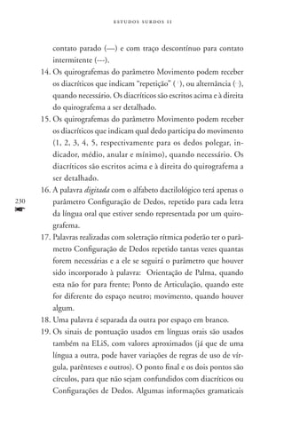 estudos surdos 11



          contato parado (—) e com traço descontínuo para contato
          intermitente (---).
      14.	Os quirografemas do parâmetro Movimento podem receber
          os diacríticos que indicam “repetição” ( : ), ou alternância (. .),
          quando necessário. Os diacríticos são escritos acima e à direita
          do quirografema a ser detalhado.
      15.	Os quirografemas do parâmetro Movimento podem receber
          os diacríticos que indicam qual dedo participa do movimento
          (1, 2, 3, 4, 5, respectivamente para os dedos polegar, in-
          dicador, médio, anular e mínimo), quando necessário. Os
          diacríticos são escritos acima e à direita do quirografema a
          ser detalhado.
      16.	A palavra digitada com o alfabeto dactilológico terá apenas o
230       parâmetro Configuração de Dedos, repetido para cada letra
f         da língua oral que estiver sendo representada por um quiro-
          grafema.
      17.	Palavras realizadas com soletração rítmica poderão ter o parâ-
          metro Configuração de Dedos repetido tantas vezes quantas
          forem necessárias e a ele se seguirá o parâmetro que houver
          sido incorporado à palavra: Orientação de Palma, quando
          esta não for para frente; Ponto de Articulação, quando este
          for diferente do espaço neutro; movimento, quando houver
          algum.
      18.	Uma palavra é separada da outra por espaço em branco.
      19.	Os sinais de pontuação usados em línguas orais são usados
          também na ELiS, com valores aproximados (já que de uma
          língua a outra, pode haver variações de regras de uso de vír-
          gula, parênteses e outros). O ponto final e os dois pontos são
          círculos, para que não sejam confundidos com diacríticos ou
          Configurações de Dedos. Algumas informações gramaticais
 