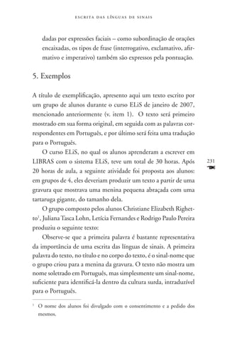 e s c r i t a d a s l ín g u a s d e s i n a i s



       dadas por expressões faciais – como subordinação de orações
       encaixadas, os tipos de frase (interrogativo, exclamativo, afir-
       mativo e imperativo) também são expressos pela pontuação.

5. Exemplos

A título de exemplificação, apresento aqui um texto escrito por
um grupo de alunos durante o curso ELiS de janeiro de 2007,
mencionado anteriormente (v. item 1). O texto será primeiro
mostrado em sua forma original, em seguida com as palavras cor-
respondentes em Português, e por último será feita uma tradução
para o Português.
     O curso ELiS, no qual os alunos aprenderam a escrever em
LIBRAS com o sistema ELiS, teve um total de 30 horas. Após                231
20 horas de aula, a seguinte atividade foi proposta aos alunos:           F
em grupos de 4, eles deveriam produzir um texto a partir de uma
gravura que mostrava uma menina pequena abraçada com uma
tartaruga gigante, do tamanho dela.
     O grupo composto pelos alunos Christiane Elizabeth Righet-
to1, Juliana Tasca Lohn, Letícia Fernandes e Rodrigo Paulo Pereira
produziu o seguinte texto:
     Observe-se que a primeira palavra é bastante representativa
da importância de uma escrita das línguas de sinais. A primeira
palavra do texto, no título e no corpo do texto, é o sinal-nome que
o grupo criou para a menina da gravura. O texto não mostra um
nome soletrado em Português, mas simplesmente um sinal-nome,
suficiente para identificá-la dentro da cultura surda, intraduzível
para o Português.
1
    	O nome dos alunos foi divulgado com o consentimento e a pedido dos
     mesmos.
 