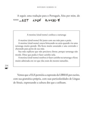 estudos surdos 11



          A seguir, uma tradução para o Português, feita por mim, do
      texto                            .




                    A menina (sinal-nome) conhece a tartaruga

           A menina (sinal-nome) foi junto com sua mãe para a praia.
           A menina (sinal-nome) estava brincando na areia quando viu uma
       tartaruga muito grande. Ela ficou muito assustada e saiu correndo e
       chorando para perto de sua mãe.
           Sua mãe explicou que não precisava chorar, porque tartaruga não
       morde. Disse que podia ir fazer carinho nela.
           A menina (sinal-nome) resolveu ir fazer carinho na tartaruga e ficou
       muito admirada em ver que elas eram do mesmo tamanho.

234
f
          Vemos que a ELiS permitiu a expressão da LIBRAS por escrito,
      com sua gramática própria, com suas particularidades de Língua
      de Sinais, expressando a cultura dos que a utilizam.
 