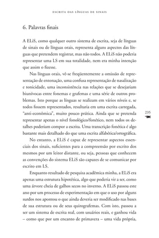 e s c r i t a d a s l ín g u a s d e s i n a i s



6. Palavras finais

A ELiS, como qualquer outro sistema de escrita, seja de línguas
de sinais ou de línguas orais, representa alguns aspectos das lín-
guas que pretendem registrar, mas não todos. A ELiS não poderia
representar uma LS em sua totalidade, nem era minha intenção
que assim o fizesse.
    Nas línguas orais, vê-se freqüentemente a omissão de repre-
sentação de entonação, uma confusa representação de nasalização
e tonicidade, uma inconsistência nas relações que se desejariam
biunívocas entre fonemas e grafemas e uma série de outros pro-
blemas. Isto porque as línguas se realizam em vários níveis e, se
todos fossem representados, resultaria em uma escrita carregada,
“anti-econômica”, muito pouco prática. Ainda que se pretenda         235

representar apenas o nível fonológico/fonético, nem todos os de-     F
talhes poderiam compor a escrita. Uma transcrição fonética é algo
bastante mais detalhado do que uma escrita alfabética/ortográfica.
    No entanto, a ELiS é capaz de representar aspectos essen-
ciais dos sinais, suficientes para a compreensão por escrito dos
mesmos por um leitor distante, ou seja, pessoas que conhecem
as convenções do sistema ELiS são capazes de se comunicar por
escrito em LS.
    Enquanto resultado de pesquisa acadêmica minha, a ELiS era
apenas uma estrutura hipotética, algo que poderia vir a ser, como
uma árvore cheia de galhos secos no inverno. A ELiS passou este
ano por um processo de experimentação em que o uso por alguns
surdos nos apontou o que ainda deveria ser modificado nas bases
de sua estrutura ou de seus quirografemas. Com isto, passou a
ser um sistema de escrita real, com usuários reais, e ganhou vida
– como que por um encanto de primavera – uma vida própria,
 
