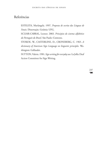 e s c r i t a d a s l ín g u a s d e s i n a i s



Referências

     ESTELITA, Mariângela. 1997. Proposta de escrita das Línguas de
     Sinais. Dissertação. Goiânia: UFG.
     SCLIAR-CABRAL, Leonor. 2003. Princípios do sistema alfabético
     do Português do Brasil. São Paulo: Contexto.
     STOKOE, W., CASTERLINE, D., CRONEBERG, C. 1965. A
     dictionary of American Sign Language on linguistic principles. Wa-
     shington: Gallaudet.
     SUTTON, Valerie. 1981. Sign writing for everyday use. La Jolla: Deaf
     Action Committee for Sign Writing.



                                                                            237
                                                                            F
 