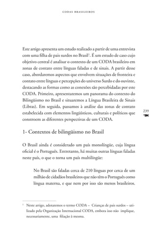 codas brasileiros




Este artigo apresenta um estudo realizado a partir de uma entrevista
com uma filha de pais surdos no Brasil1. É um estudo de caso cujo
objetivo central é analisar o contexto de um CODA brasileiro em
zonas de contato entre línguas faladas e de sinais. A partir desse
caso, abordaremos aspectos que envolvem situações de fronteira e
contato entre línguas e percepções do universo Surdo e do ouvinte,
destacando as formas como as conexões são percebidadas por este
CODA. Primeiro, apresentaremos um panorama do contexto do
Bilingüismo no Brasil e situaremos a Língua Brasileira de Sinais
(Libras). Em seguida, passamos à análise das zonas de contato
                                                                              239
estabelecida com elementos lingüísticos, culturais e políticos que
constroem as diferentes perspectivas de um CODA.
                                                                              F
1- Contextos de bilingüismo no Brasil

O Brasil ainda é considerado um país monolíngüe, cuja língua
oficial é o Português. Entretanto, há muitas outras línguas faladas
neste país, o que o torna um país multilíngüe:

         No Brasil são faladas cerca de 210 línguas por cerca de um
         milhão de cidadãos brasileiros que não têm o Português como
         língua materna, e que nem por isso são menos brasileiros.



1	
     Neste artigo, adotaremos o termo CODA – Crianças de pais surdos – uti-
     lizado pela Organização Internacional CODA, embora isso não implique,
     necessariamente, uma filiação à mesma.
 