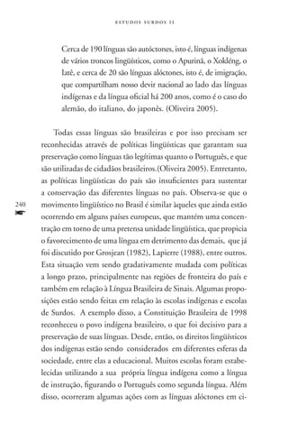 estudos surdos 11



            Cerca de 190 línguas são autóctones, isto é, línguas indígenas
            de vários troncos lingüísticos, como o Apurinã, o Xokléng, o
            Iatê, e cerca de 20 são línguas alóctones, isto é, de imigração,
            que compartilham nosso devir nacional ao lado das línguas
            indígenas e da língua oficial há 200 anos, como é o caso do
            alemão, do italiano, do japonês. (Oliveira 2005).

          Todas essas línguas são brasileiras e por isso precisam ser
      reconhecidas através de políticas lingüísticas que garantam sua
      preservação como línguas tão legítimas quanto o Português, e que
      são utilizadas de cidadãos brasileiros.(Oliveira 2005). Entretanto,
      as políticas lingüísticas do país são insuficientes para sustentar
      a conservação das diferentes línguas no país. Observa-se que o
240   movimento lingüístico no Brasil é similar àqueles que ainda estão
f     ocorrendo em alguns países europeus, que mantém uma concen-
      tração em torno de uma pretensa unidade lingüística, que propicia
      o favorecimento de uma língua em detrimento das demais, que já
      foi discutido por Grosjean (1982), Lapierre (1988), entre outros.
      Esta situação vem sendo gradativamente mudada com políticas
      a longo prazo, principalmente nas regiões de fronteira do país e
      também em relação à Língua Brasileira de Sinais. Algumas propo-
      sições estão sendo feitas em relação às escolas indígenas e escolas
      de Surdos. A exemplo disso, a Constituição Brasileira de 1998
      reconheceu o povo indígena brasileiro, o que foi decisivo para a
      preservação de suas línguas. Desde, então, os direitos lingüísticos
      dos indígenas estão sendo considerados em diferentes esferas da
      sociedade, entre elas a educacional. Muitos escolas foram estabe-
      lecidas utilizando a sua própria língua indígena como a língua
      de instrução, figurando o Português como segunda língua. Além
      disso, ocorreram algumas ações com as línguas alóctones em ci-
 