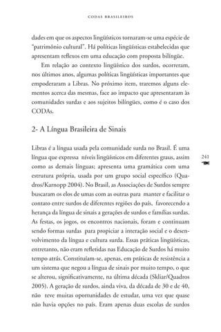codas brasileiros



dades em que os aspectos lingüísticos tornaram-se uma espécie de
“patrimônio cultural”. Há políticas lingüísticas estabelecidas que
apresentam reflexos em uma educação com proposta bilíngüe.
    Em relação ao contexto lingüístico dos surdos, ocorreram,
nos últimos anos, algumas políticas lingüísticas importantes que
empoderaram a Libras. No próximo item, traremos alguns ele-
mentos acerca das mesmas, face ao impacto que apresentaram às
comunidades surdas e aos sujeitos bilíngües, como é o caso dos
CODAs.

2- A Língua Brasileira de Sinais

Libras é a língua usada pela comunidade surda no Brasil. É uma
língua que expressa níveis lingüísticos em diferentes graus, assim    241
como as demais línguas; apresenta uma gramática com uma               F
estrutura própria, usada por um grupo social específico (Qua-
dros/Karnopp 2004). No Brasil, as Associações de Surdos sempre
buscaram os elos de umas com as outras para manter e facilitar o
contato entre surdos de diferentes regiões do país, favorecendo a
herança da língua de sinais a gerações de surdos e famílias surdas.
As festas, os jogos, os encontros nacionais, foram e continuam
sendo formas surdas para propiciar a interação social e o desen-
volvimento da língua e cultura surda. Essas práticas lingüísticas,
entretanto, não eram refletidas nas Educação de Surdos há muito
tempo atrás. Constituíam-se, apenas, em práticas de resistência a
um sistema que negou a língua de sinais por muito tempo, o que
se alterou, significativamente, na última década (Skliar/Quadros
2005). A geração de surdos, ainda viva, da década de 30 e de 40,
não teve muitas oportunidades de estudar, uma vez que quase
não havia opções no país. Eram apenas duas escolas de surdos
 