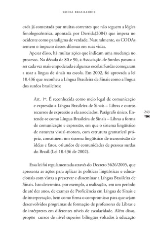 codas brasileiros



cada já contestada por muitas correntes que não seguem a lógica
fonologocêntrica, apontada por Derrida(2004) que impera no
ocidente como paradigma de verdade. Naturalmente, os codas
sentem o impacto desses dilemas em suas vidas.
     Apesar disso, há muitas ações que indicam uma mudança no
processo. Na década de 80 e 90, a Associação de Surdos passou a
ser cada vez mais empoderada e algumas escolas Surdas começaram
a usar a língua de sinais na escola. Em 2002, foi aprovada a lei
10.436 que reconheu a Língua Brasileira de Sinais como a língua
dos surdos brasileiros:

      Art. 1º. É reconhecida como meio legal de comunicação
      e expressão a Língua Brasileira de Sinais – Libras e outros
      recursos de expressão a ela associados. Parágrafo único. En-   243
      tende-se como Língua Brasileira de Sinais – Libras a forma     F
      de comunicação e expressão, em que o sistema lingüístico
      de natureza visual-motora, com estrutura gramatical pró-
      pria, constituem um sistema lingüístico de transmissão de
      idéias e fatos, oriundos de comunidades de pessoas surdas
      do Brasil.(Lei 10.436 de 2002).

    Essa lei foi regulamentada através do Decreto 5626/2005, que
apresenta as ações para aplicar às políticas lingüísticas e educa-
cionais com vistas a preservar e disseminar a Língua Brasileira de
Sinais. Isto determina, por exemplo, a realização, em um período
de até dez anos, de exames de Proficiência em Língua de Sinais e
de interpretação, bem como firma o compromisso para que sejam
desenvolvidos programas de formação de professores de Libras e
de intérpretes em diferentes níveis de escolaridade. Além disso,
propõe cursos de nível superior bilíngües voltados à educação
 