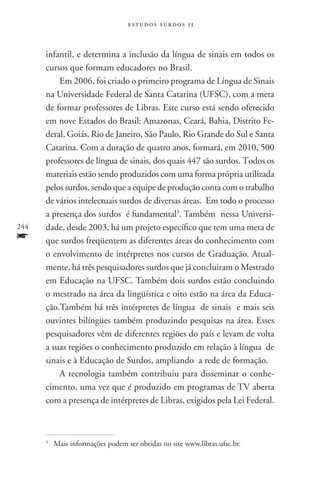 estudos surdos 11



      infantil, e determina a inclusão da língua de sinais em todos os
      cursos que formam educadores no Brasil.
          Em 2006, foi criado o primeiro programa de Língua de Sinais
      na Universidade Federal de Santa Catarina (UFSC), com a meta
      de formar professores de Libras. Este curso está sendo oferecido
      em nove Estados do Brasil: Amazonas, Ceará, Bahia, Distrito Fe-
      deral, Goiás, Rio de Janeiro, São Paulo, Rio Grande do Sul e Santa
      Catarina. Com a duração de quatro anos, formará, em 2010, 500
      professores de língua de sinais, dos quais 447 são surdos. Todos os
      materiais estão sendo produzidos com uma forma própria utilizada
      pelos surdos, sendo que a equipe de produção conta com o trabalho
      de vários intelectuais surdos de diversas áreas. Em todo o processo
      a presença dos surdos é fundamental3. Também nessa Universi-
244   dade, desde 2003, há um projeto específico que tem uma meta de
f     que surdos freqüentem as diferentes áreas do conhecimento com
      o envolvimento de intérpretes nos cursos de Graduação. Atual-
      mente, há três pesquisadores surdos que já concluiram o Mestrado
      em Educação na UFSC. Também dois surdos estão concluindo
      o mestrado na área da lingüística e oito estão na área da Educa-
      ção.Também há três intérpretes de língua de sinais e mais seis
      ouvintes bilíngües também produzindo pesquisas na área. Esses
      pesquisadores vêm de diferentes regiões do país e levam de volta
      a suas regiões o conhecimento produzido em relação à língua de
      sinais e à Educação de Surdos, ampliando a rede de formação.
          A tecnologia também contribuiu para disseminar o conhe-
      cimento, uma vez que é produzido em programas de TV aberta
      com a presença de intérpretes de Libras, exigidos pela Lei Federal.



      3
          	 Mais informações podem ser obtidas no site www.libras.ufsc.br.
 