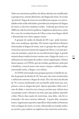 codas brasileiros



Todo esse movimento político da última década tem modificados
as perspectivas, outrora diminutas, das línguas de sinais. As escolas
“permitem” língua de sinais em seus diferentes espaços e as univer-
sidades estão sendo solicitadas a providenciar intérpretes de línguas
de sinais, se elas têm estudantes surdos. A década que iniciou em
2000 tem sido favorável às políticas lingüísticas afirmativas, como
foi o caso do reconhecimento de Libras como uma língua oficial
e disseminada nos vários espaços sociais.
     A geração de surdos da década de 60 é que pode testemu-
nhar essas mudanças operadas. Há muitas experiências distintas
relacionadas às línguas de sinais, mas é a geração dos anos 60 que
vivenciou o processo intenso de negação da Libras e o recente pro-
cesso de transição a partir de seu reconhecimento legal. A grande
maioria desses surdos tiveram contato com a língua de sinais e a a      245
utilizaram em associações de surdos e outras organizações. Dentro       F
desses espaços, os CODAs, que são trazidos, geralmente, pelos pais
e familiares, crescem junto com outras crianças e adultos surdos,
exercitando assim, a língua e sua cultura.
     A CODA entrevistada nessa pesquisa pertence à família de sur-
dos da geração da década de 30. Seus pais não eram escolarizados
e utilizavam somente a língua de sinais. Ela é do início da década
de 70 e cresceu sinalizando com sua família surda (com tias, tios,
primas e com os amigos dos pais). Apenas aprendeu a falar com 5
anos de idade, e convivia com crianças ouvintes que vinham àsua
casa porque assim o desejava sua mãe, para que pudesse aprender
a falar. Houve duas seções de entrevistas, uma delas não foi es-
truturada e foi uma conversa informal. A partir dela, tomamos
notas e organizamos questões específicas relacionadas às fronteiras
entre as línguas de sinais e as orais, relacionadas ao mundo surdo e
ao ouvinte, para realizar na seqüência uma entrevista semi-estru-
 