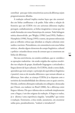 codas brasileiros



contribuir para que visões etnocêntricas acerca da diferença sejam
progressivamente diluídas.
    A tradução cultural implica muitos laços que são construí-
dos em linhas conflituosas e de poder. Falar sobre a relação de
fronteira que um coda vive em universos diferentes implica
perseguir, cuidadosamente, as linhas imaginárias e tensas que vão
sendo formadas em zonas fronteiriças de contato. Toda linhagem
teórica desenvolvida por Wrigley (1996) Lane(1993), Padden e
Humphries (1996), Young (1995) e outros, são pontos referenciais
para as reflexões críticas que abordam as relações coloniais entre
surdos e ouvintes. Pretendemos, em consonância com essas linhas
teóricas, abordar alguns elementos do campo lingüístico, cultural
e político oriundos dessas zonas de contato que se constroem em
                                                                     247
linhas de diferença.
    São nas convivências, no cenário cotidiano, que os sentidos e
                                                                     F
as operações tradutórias vão sendo exigidas dos sujeitos envolvi-
dos nas relações de grupo, desafiando linguagens e articulando a
língua dentro de laços culturais. Os codas, desde a tenra idade,
aprendem que nem sempre o princípio de equivalência lingüística
é possível, trata-se de mundos diferentes e que tornam abissais as
diferenças. Sem saber, as crianças codas já se deparam com o
território da intradutibilidade dos idiomas com os quais convive.
Derrida, conforme afirmações realizadas em colóquios e destacadas
por Ottoni, seu tradutor no Brasil (2006), faz a diferença entre
língua e idioma. Diz que o idioma não se confunde simplesmente
com a língua, é um dos enigmas da tradução. A língua se traduz,
já o idioma é uma experiência singular, “armadilha” que resiste
à tradução. Entretanto, a ética reside, justamente, em encontrar
saídas para, paradoxalmente, “traduzir o intraduzível”.
 