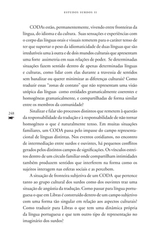 estudos surdos 11



          CODAs estão, permanentemente, vivendo entre fronteiras da
      língua, do idioma e da cultura. Suas sensações e experiências com
      o corpo das línguas orais e visuais remetem para o caráter tenso de
      ter que suportar o peso da idiomaticidade de duas línguas que são
      irredutíveis uma à outra e de dois mundos culturais que apresentam
      uma forte assimetria em suas relações de poder. Se determinadas
      situações fazem sentido dentro de apenas determinadas línguas
      e culturas, como lidar com elas durante a travessia de sentidos
      sem banalizar ou querer minimizar as diferenças culturais? Como
      traduzir essas “zonas de contato” que não representam uma visão
      utópica das línguas como entidades gramaticalmente coerentes e
      homogêneas gramaticalmente, e compartilhadas de forma similar
      entre os membros da comunidade?
248
          Sinalizar e falar são processos distintos que remetem à questão
f     da responsabilidade da tradução e à responsabilidade de não tornar
      homogêneo o que é naturalmente tenso. Em muitas situações
      familiares, um coda passa pelo impasse do campo representa-
      cional de línguas distintas. Nos eventos cotidianos, no encontro
      de intermediação entre surdos e ouvintes, há pequenos conflitos
      gerados pelos distintos campos de significações. Os vínculos estrei-
      tos dentro de um círculo familiar onde compartilham intimidades
      também produzem sentidos que interferem na forma como os
      sujeitos interagem nas esferas sociais e as percebem.
          A situação de fronteira subjetiva de um CODA que pertence
      tanto ao grupo cultural dos surdos como dos ouvintes traz uma
      situação de angústia da tradução. Como passar para língua portu-
      guesa o que em Libras é construído dentro de um campo subjetivo
      com uma forma tão singular em relação aos aspectos culturais?
      Como traduzir para Libras o que tem uma dinâmica própria
      da língua portuguesa e que tem outro tipo de representação no
      imaginário dos surdos?
 