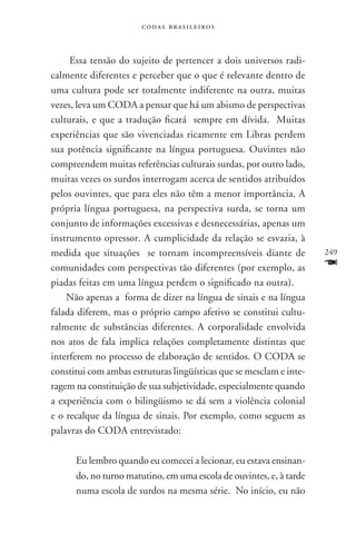 codas brasileiros



     Essa tensão do sujeito de pertencer a dois universos radi-
calmente diferentes e perceber que o que é relevante dentro de
uma cultura pode ser totalmente indiferente na outra, muitas
vezes, leva um coda a pensar que há um abismo de perspectivas
culturais, e que a tradução ficará sempre em dívida. Muitas
experiências que são vivenciadas ricamente em Libras perdem
sua potência significante na língua portuguesa. Ouvintes não
compreendem muitas referências culturais surdas, por outro lado,
muitas vezes os surdos interrogam acerca de sentidos atribuídos
pelos ouvintes, que para eles não têm a menor importância. A
própria língua portuguesa, na perspectiva surda, se torna um
conjunto de informações excessivas e desnecessárias, apenas um
instrumento opressor. A cumplicidade da relação se esvazia, à
medida que situações se tornam incompreensíveis diante de            249
comunidades com perspectivas tão diferentes (por exemplo, as         F
piadas feitas em uma língua perdem o significado na outra).
    Não apenas a forma de dizer na língua de sinais e na língua
falada diferem, mas o próprio campo afetivo se constitui cultu-
ralmente de substâncias diferentes. A corporalidade envolvida
nos atos de fala implica relações completamente distintas que
interferem no processo de elaboração de sentidos. O coda se
constitui com ambas estruturas lingüísticas que se mesclam e inte-
ragem na constituição de sua subjetividade, especialmente quando
a experiência com o bilingüismo se dá sem a violência colonial
e o recalque da língua de sinais. Por exemplo, como seguem as
palavras do CODA entrevistado:

      Eu lembro quando eu comecei a lecionar, eu estava ensinan-
      do, no turno matutino, em uma escola de ouvintes, e, à tarde
      numa escola de surdos na mesma série. No início, eu não
 