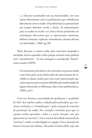 história dos surdos



      (...) discurso constituído tem sua historicidade, teve seus
      inícios diretamente com os profissionais que trabalharam
      diretamente com os surdos. Os profissionais se apresentaram
      em campos distintos: escola e clínica. As representações
      para os surdos na escola e na clínica foram produzidas em
      articulações discursivas que os representam, nomeiam,
      definem, limitam, explicam, normalizam e mesmo alteram
      sua identidade. ( 2003, pg 38)

    Neste discurso, o sujeito surdo, para estar bem integrado à
sociedade, deveria aprender a falar, porque somente assim poderia
viver “normalmente”. Se não conseguir, é considerado “desvio”,
como ressalta LOPES:
                                                                    25

      Os movimentos de educar e de normalizar as pessoas surdas
                                                                    F
      eram feitos pela escola deslocando da representação de in-
      validez as alunas surdas para uma outra representação que
      trazia rupturas para o projeto definido pela modernidade de
      lugares destinados às diferenças tidas como problemáticas.
      (2004, p.41)

    Com isto, brotou a necessidade de aperfeiçoar a “qualidade
de vida” dos sujeitos surdos, realçada pelos princípios que nor-
teiam a inclusão e a “normalização” e pela evolução do conceito
de promoção de saúde. Por exemplo, estimular para que os
sujeitos surdos aprendam a falar e a ouvir, fazendo com que
aparentem ser “ouvintes”, isto é, usarem identidade mascarada de
“ouvintes”, tendo a surdez fingida ou negada. Cito o exemplo do
famoso inventor do telefone, Alexander Graham Bell, cuja mãe
 