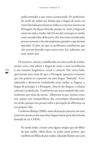 estudos surdos 11



            podia entender o que estava acontecendo. Os professores
            da escola de surdos me diziam que a língua de sinais era
            muito limitada para fornecer todos os conceitos escritos em
            Português. Eu fiquei chocada, porque eu usava a língua de
            sinais em toda a minha vida! Eu me dei conta que os surdos
            eram considerados deficientes, eles não eram considerados
            pessoas normais e eles não poderiam aprender o que deviam
            aprender. O pior era que os professores acreditavam que
            eles estavam fazendo o que estava certo. Eu, realmente, me
            senti muito mal.

          Os ouvintes, mesmo trabalhando em uma escola de surdos,
      muitas vezes, não sabem a língua de sinais e nem reconhecem
250   o seu estatuto lingüístico, social e cultural. Por outro lado,
f     apresentam uma visão de que o Português apresenta conceitos
      que não podem ser expressos em uma língua “limitada”. Con-
      siderando a dicotomia estabelecida entre ambas as línguas, a
      língua de prestígio é o Português. Através das línguas, a relação
      colonial é estabelecida. Também há um status estabelecido colo-
      nialmente por meio da escrita. Observou-se que, muitas vezes,
      este sujeito não compartilhava dos estereótipos disseminados
      na escola, porque essa pessoa tinha a percepção da diferença na
      sua própria vida.
          Conforme Bishop (2006), outra declaração presente um uma
      entrevista mostra como essas duas línguas fazem parte dessa forma
      bimodal de ser CODA:

            Eu ainda tenho contato com alguns amigos que são filhos
            de pais surdos. Além disso, eu tenho meus primos, que
            também são filhos de pais surdos. Quando falamos uns com
 