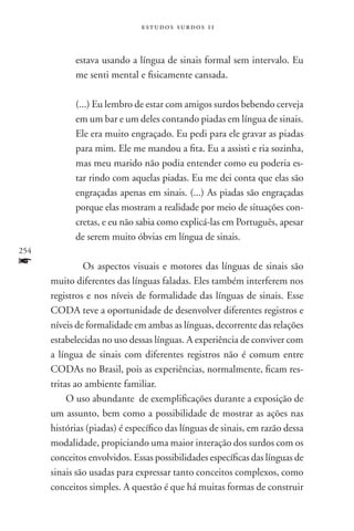 estudos surdos 11



            estava usando a língua de sinais formal sem intervalo. Eu
            me senti mental e fisicamente cansada.

            (...) Eu lembro de estar com amigos surdos bebendo cerveja
            em um bar e um deles contando piadas em língua de sinais.
            Ele era muito engraçado. Eu pedi para ele gravar as piadas
            para mim. Ele me mandou a fita. Eu a assisti e ria sozinha,
            mas meu marido não podia entender como eu poderia es-
            tar rindo com aquelas piadas. Eu me dei conta que elas são
            engraçadas apenas em sinais. (...) As piadas são engraçadas
            porque elas mostram a realidade por meio de situações con-
            cretas, e eu não sabia como explicá-las em Português, apesar
            de serem muito óbvias em língua de sinais.
254
f          	Os aspectos visuais e motores das línguas de sinais são
      muito diferentes das línguas faladas. Eles também interferem nos
      registros e nos níveis de formalidade das línguas de sinais. Esse
      CODA teve a oportunidade de desenvolver diferentes registros e
      níveis de formalidade em ambas as línguas, decorrente das relações
      estabelecidas no uso dessas línguas. A experiência de conviver com
      a língua de sinais com diferentes registros não é comum entre
      CODAs no Brasil, pois as experiências, normalmente, ficam res-
      tritas ao ambiente familiar.
           O uso abundante de exemplificações durante a exposição de
      um assunto, bem como a possibilidade de mostrar as ações nas
      histórias (piadas) é específico das línguas de sinais, em razão dessa
      modalidade, propiciando uma maior interação dos surdos com os
      conceitos envolvidos. Essas possibilidades específicas das línguas de
      sinais são usadas para expressar tanto conceitos complexos, como
      conceitos simples. A questão é que há muitas formas de construir
 
