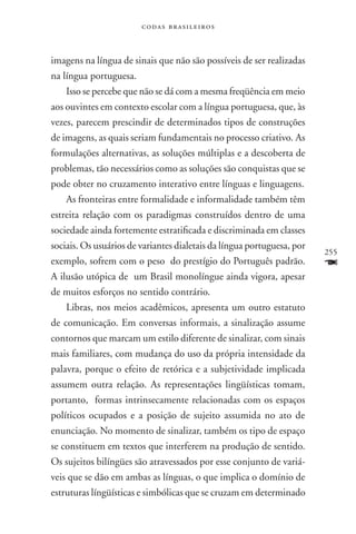 codas brasileiros



imagens na língua de sinais que não são possíveis de ser realizadas
na língua portuguesa.
    Isso se percebe que não se dá com a mesma freqüência em meio
aos ouvintes em contexto escolar com a língua portuguesa, que, às
vezes, parecem prescindir de determinados tipos de construções
de imagens, as quais seriam fundamentais no processo criativo. As
formulações alternativas, as soluções múltiplas e a descoberta de
problemas, tão necessários como as soluções são conquistas que se
pode obter no cruzamento interativo entre línguas e linguagens.
    As fronteiras entre formalidade e informalidade também têm
estreita relação com os paradigmas construídos dentro de uma
sociedade ainda fortemente estratificada e discriminada em classes
sociais. Os usuários de variantes dialetais da língua portuguesa, por
                                                                        255
exemplo, sofrem com o peso do prestígio do Português padrão.            F
A ilusão utópica de um Brasil monolíngue ainda vigora, apesar
de muitos esforços no sentido contrário.
    Libras, nos meios acadêmicos, apresenta um outro estatuto
de comunicação. Em conversas informais, a sinalização assume
contornos que marcam um estilo diferente de sinalizar, com sinais
mais familiares, com mudança do uso da própria intensidade da
palavra, porque o efeito de retórica e a subjetividade implicada
assumem outra relação. As representações lingüísticas tomam,
portanto, formas intrinsecamente relacionadas com os espaços
políticos ocupados e a posição de sujeito assumida no ato de
enunciação. No momento de sinalizar, também os tipo de espaço
se constituem em textos que interferem na produção de sentido.
Os sujeitos bilíngües são atravessados por esse conjunto de variá-
veis que se dão em ambas as línguas, o que implica o domínio de
estruturas língüísticas e simbólicas que se cruzam em determinado
 