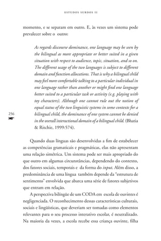 estudos surdos 11



      momento, e se separam em outro. E, às vezes um sistema pode
      prevalecer sobre o outro:

            As regards discourse dominance, one language may be seen by
            the bilingual as more appropriate or better suited in a given
            situation with respect to audience, topic, situation, and so on.
            The different usage of the two languages is subject to different
            domain and function allocations. That is why a bilingual child
            may feel more comfortable talking to a particular individual in
            one language rather than another or might find one language
            better suited to a particular task or activity (e.g. playing with
            toy characters). Although one cannot rule out the notion of
            equal status of the two linguistic systems in some contexts for a
256         bilingual child, the dominance of one system cannot be denied
f           in the overall interactional domain of a bilingual child. (Bhatia
             Ritchie, 1999:574).

          Quando duas línguas são desenvolvidas a fim de estabelecer
      as competências gramaticais e pragmáticas, elas não apresentam
      uma relação simétrica. Um sistema pode ser mais apropriado do
      que outro em algumas circunstâncias, dependendo do contexto,
      dos fatores sociais, temporais e da forma do input. Além disso, a
      predominância de uma língua também depende da “estrutura de
      sentimento” envolvida que abarca uma série de fatores subjetivos
      que entram em relação.
          A perspectiva bilíngüe de um CODA em escola de ouvintes é
      negligenciada. O reconhecimento dessas características culturais,
      sociais e lingüísticas, que deveriam ser tomadas como elementos
      relevantes para o seu processo interativo escolar, é neutralizado.
      Na maioria da vezes, a escola recebe essa criança ouvinte, filha
 