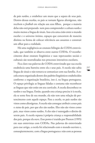 codas brasileiros



de pais surdos, e estabelece um muro que a separa de seus pais.
Dentro dessas escolas, os pais se tornam figuras alienígenas, não
recebem o feedbak em relação aos seus filhos, porque a maioria
delas não está preparada nem para compreender a cultura surda e
muito menos a língua de sinais. Isso cria uma cisão entre o mundo
escolar e o universo íntimo, espaços que concorrem de maneira
distinta na forma de colocar relevância aos assuntos e construir
um olhar para a realidade.
     Há uma negligência ao estatuto bilíngüe do CODA entrevis-
tado, que também se observa entre outros CODAs. O reconhe-
cimento desse estatuto lingüístico e suas repercussões sociais e
culturais são neutralizadas nos processos interativos escolares.
     Fica claro nas palavras do CODA entrevistado que sua escola
estabelecia uma barreira entre ela e seus pais. A escola não sabia     257
língua de sinais e não tentava se comunicar com sua família. A es-     F
cola estava organizada dentro dos padrões lingüísticos estabelecidos
conforme a organização brasileira, isto é, na língua portuguesa.
O espaço privilegia as línguas faladas e costuma não reconhecer
as línguas que não estão em seu currículo. A escola desconhece os
surdos e sua língua. Então, quando esta criança precisa ir à escola,
ela se sente fora de seu mundo, ela não tem uma relação de per-
tencimento com aquele espaço. Para a escola, os pais surdos são
vistos como alienígenas. A escola não consegue atribuir a esses pais
o status de pais, por que eles são surdos. Eles não são vistos como
pais, mas vistos como surdos. A eles não é outorgado o direito de
serem pais. A escola repassa à própria criança a responsabilidade
dos pais, porque ela ouve. Esse ponto é trazido por Preston (1995)
em suas entrevistas com CODAs. Nas palavras do entrevistado
para esse artigo, a escola foi relacionado com o mundo ouvinte e,
conseqüentemente, com a língua portuguesa e não com as pessoas
 